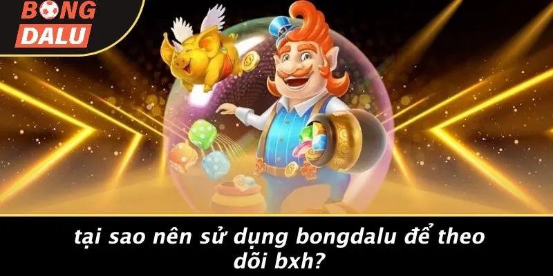 Tại Sao Nên Sử Dụng BONGDALU Để Theo Dõi BXH?